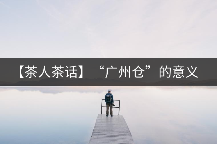 【茶人茶話】“廣州倉”的意義！