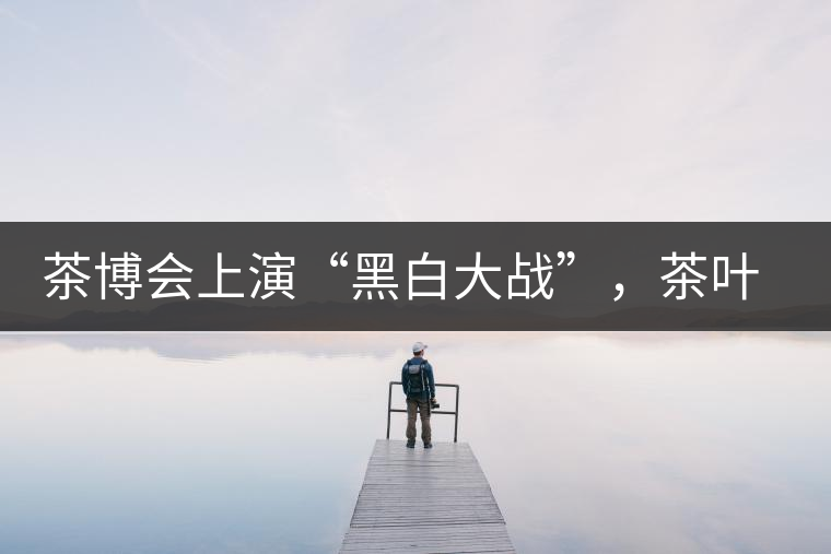 茶博會(huì)上演“黑白大戰(zhàn)”，茶葉一沾“野”字價(jià)翻番