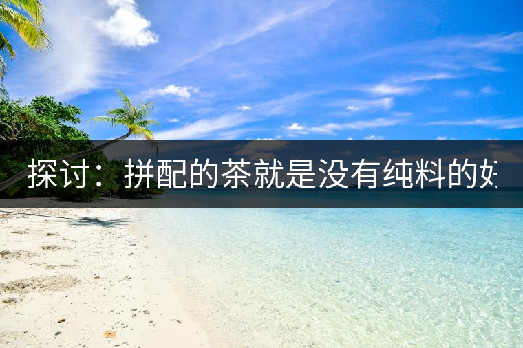 探討：拼配的茶就是沒有純料的好？