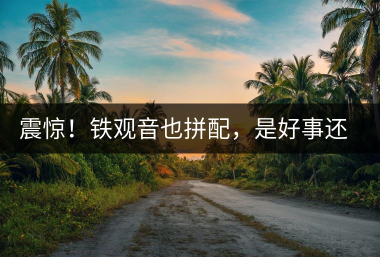 震驚！鐵觀音也拼配，是好事還是壞事？