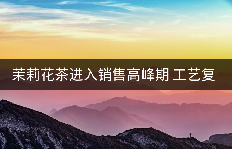 茉莉花茶進(jìn)入銷售高峰期 工藝復(fù)雜品種多差別大