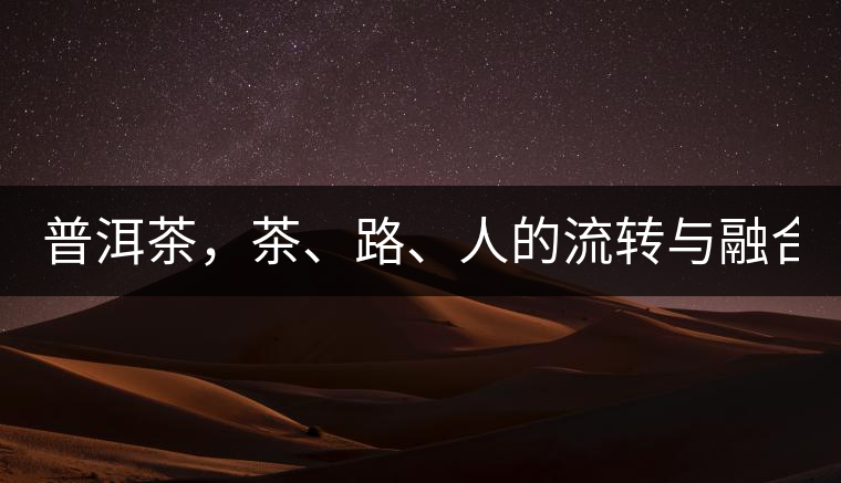 普洱茶，茶、路、人的流轉(zhuǎn)與融合！