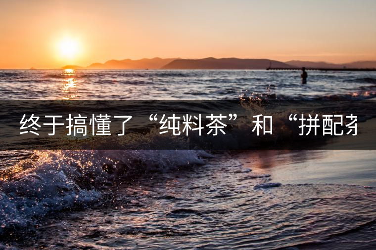 終于搞懂了“純料茶”和“拼配茶”！