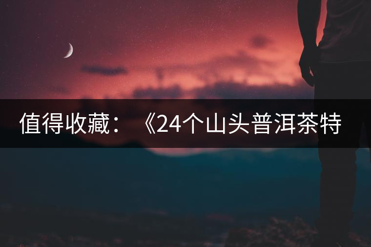 值得收藏:《24個山頭普洱茶特點和口感》 值得收藏:《24個山頭普洱茶特點和口感》