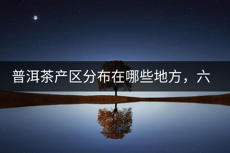 普洱茶產(chǎn)區(qū)分布在哪些地方，六張圖讓您全部看懂