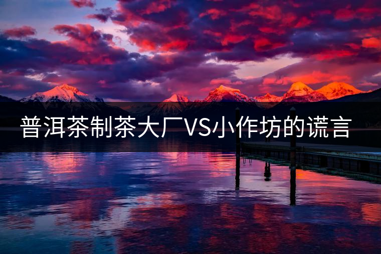 普洱茶制茶大廠VS小作坊的謊言你信幾個？