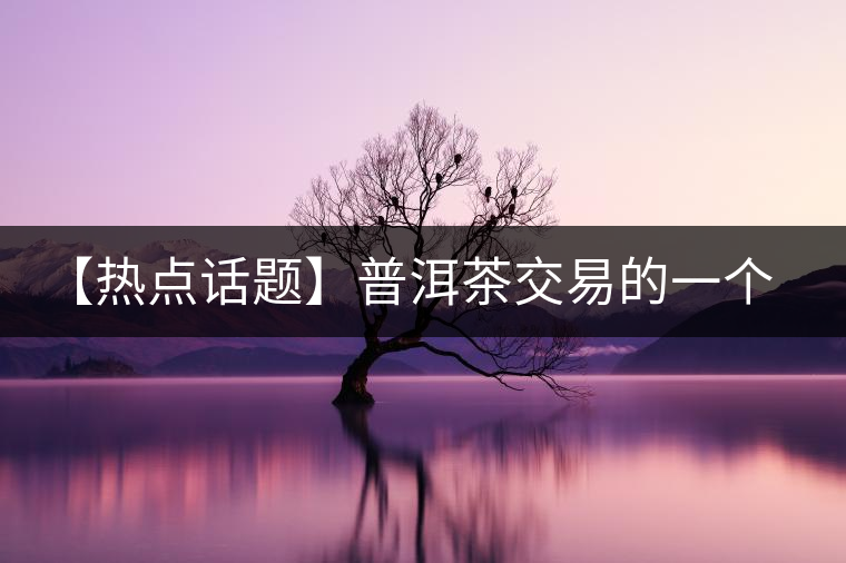 【熱點(diǎn)話(huà)題】普洱茶交易的一個(gè)有趣現(xiàn)象