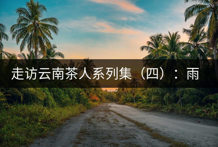 走訪云南茶人系列集（四）：雨樹村中十里香，上陣父子兵——張芳賜