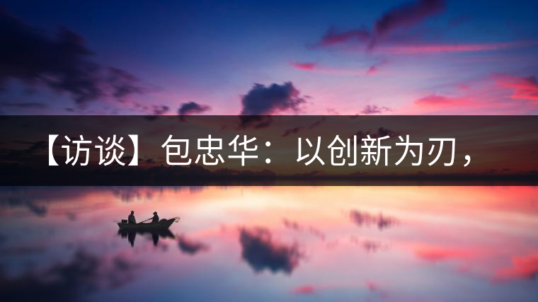 【訪談】包忠華：以創(chuàng)新為刃，打造普洱茶行業(yè)的“工業(yè)4．0”