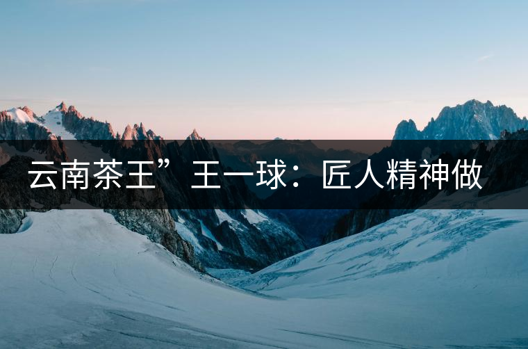 云南茶王”王一球：匠人精神做茶，郎河要做百年老店