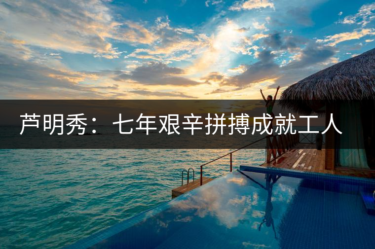 蘆明秀:七年艱辛拼搏成就工人茶葉專(zhuān)家 蘆明秀:七年艱辛拼搏成就工人茶葉專(zhuān)家