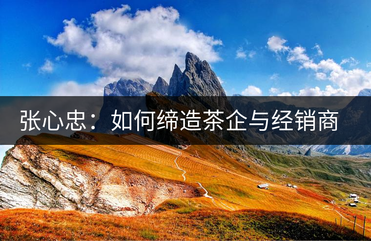 張心忠：如何締造茶企與經(jīng)銷商的合作共贏關(guān)系？
