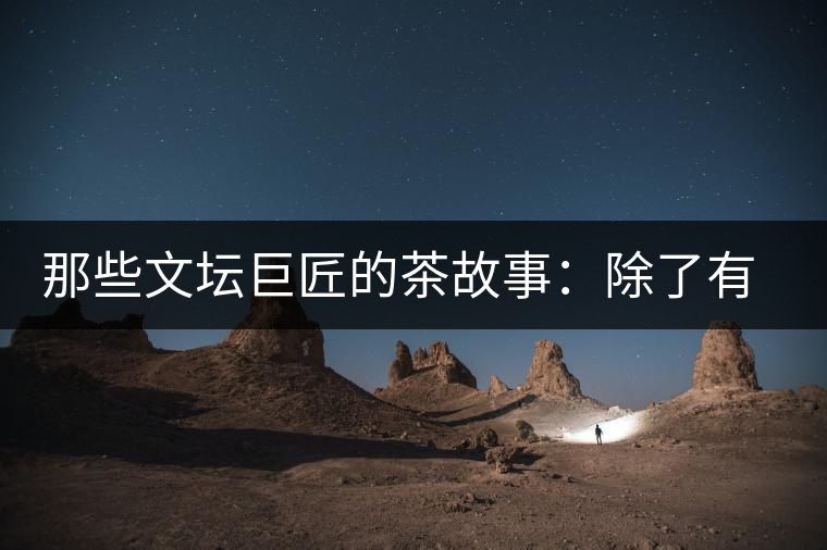 那些文壇巨匠的茶故事：除了有一支好筆，一顆好心，還有一張好嘴！