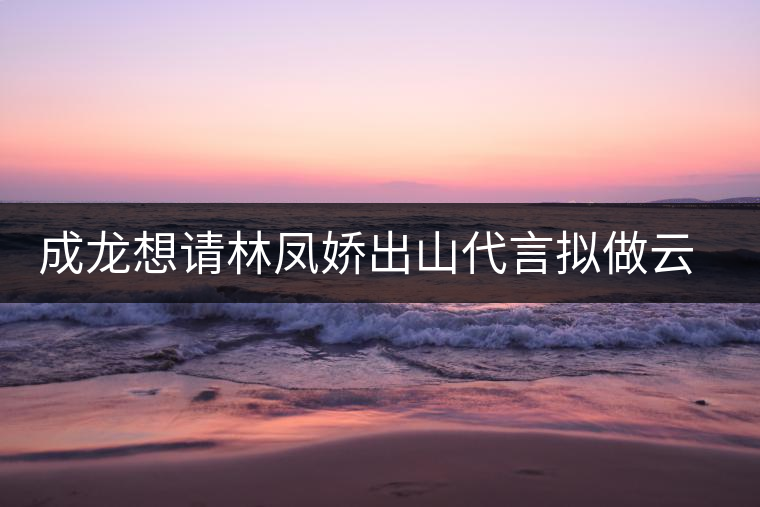 成龍想請林鳳嬌出山代言擬做云南普洱茶個人品牌