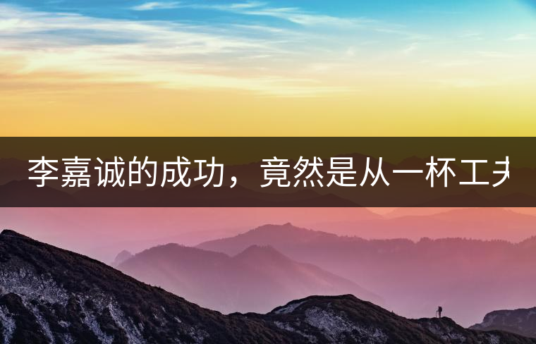 李嘉誠的成功，竟然是從一杯工夫茶開始的！