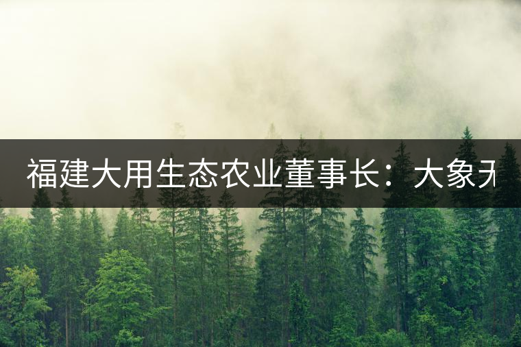 福建大用生態(tài)農(nóng)業(yè)董事長：大象無形 用而有信