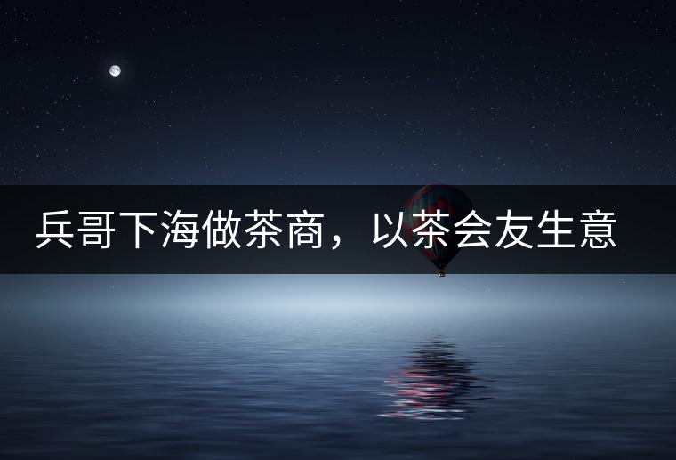 兵哥下海做茶商，以茶會友生意火