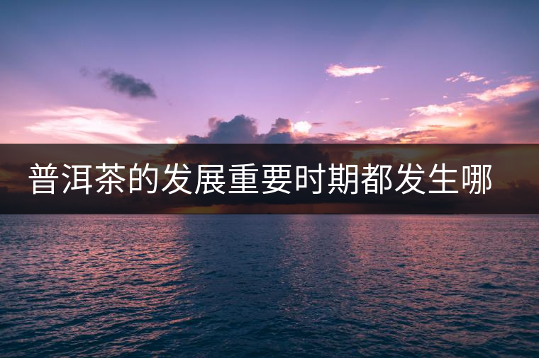 普洱茶的發(fā)展重要時(shí)期都發(fā)生哪些大事？