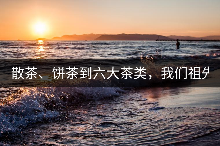 散茶、餅茶到六大茶類，我們祖先用了1500年才分清