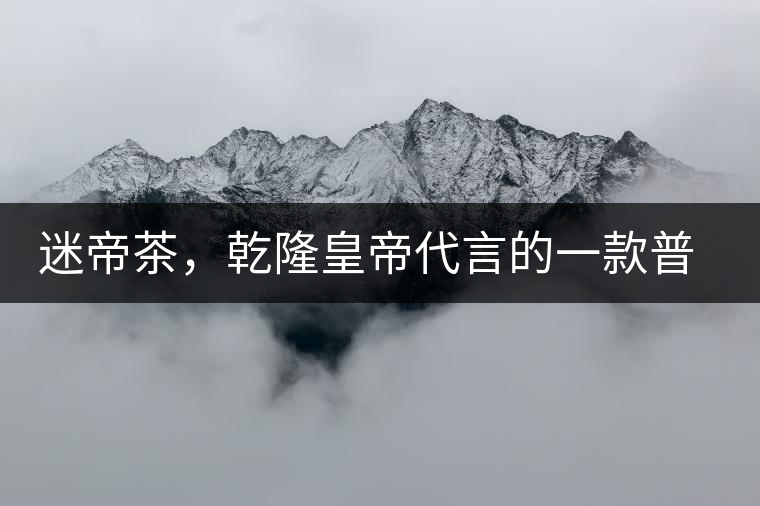 迷帝茶，乾隆皇帝代言的一款普洱茶