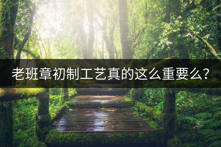 老班章初制工藝真的這么重要么？
