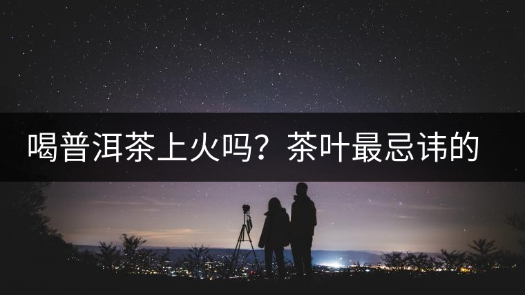 喝普洱茶上火嗎？茶葉最忌諱的十大味道