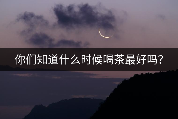 你們知道什么時候喝茶最好嗎？