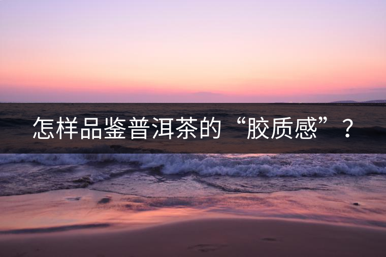 怎樣品鑒普洱茶的“膠質(zhì)感”？