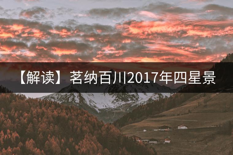 【解讀】茗納百川2017年四星景邁(生) 【解讀】茗納百川2017年四星景邁(生)
