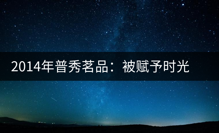 2014年普秀茗品：被賦予時光的魅力，值得細(xì)品