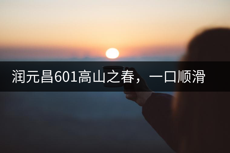 潤(rùn)元昌601高山之春，一口順滑，春韻綿綿