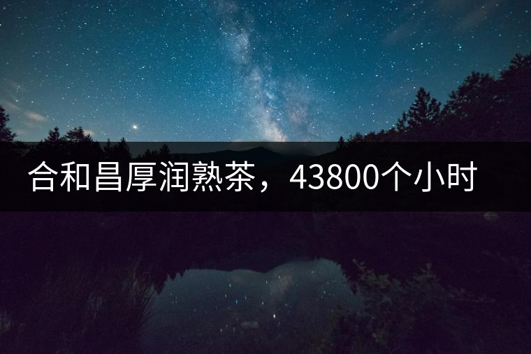 合和昌厚潤熟茶，43800個小時把時光轉(zhuǎn)化成嘗得到的味道！