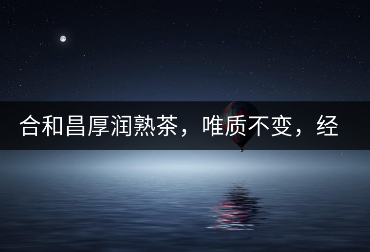 合和昌厚潤熟茶，唯質(zhì)不變，經(jīng)典之上延續(xù)經(jīng)典！