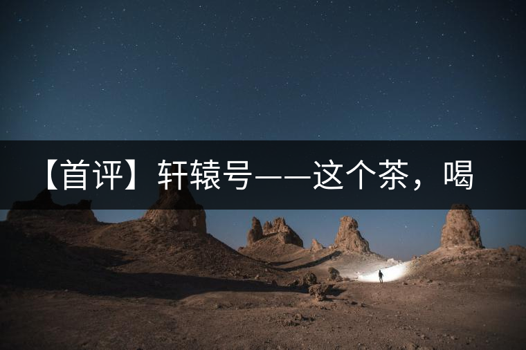 【首評】軒轅號——這個茶，喝的就是優(yōu)秀的綜合感受