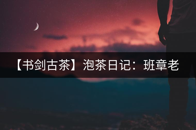 【書(shū)劍古茶】泡茶日記：班章老寨，你知多少？