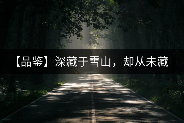 【品鑒】深藏于雪山，卻從未藏住那芳香與甘甜