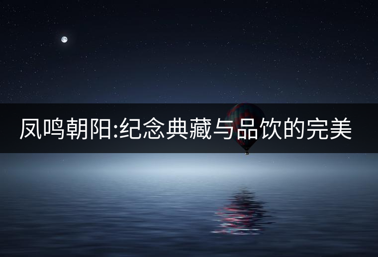 鳳鳴朝陽(yáng):紀(jì)念典藏與品飲的完美融合 鳳鳴朝陽(yáng):紀(jì)念典藏與品飲的完美融合