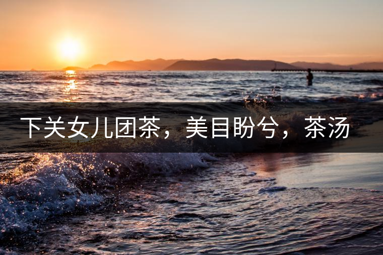 下關(guān)女兒團茶，美目盼兮，茶湯里盡是柔情