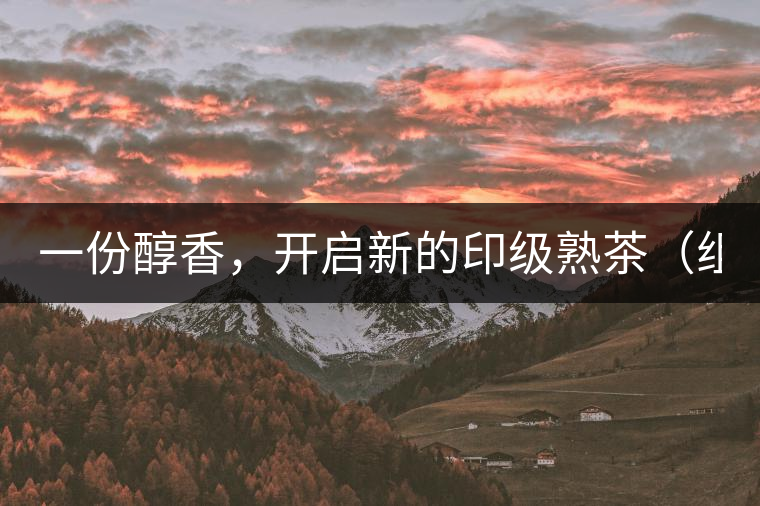一份醇香，開啟新的印級熟茶（組圖）