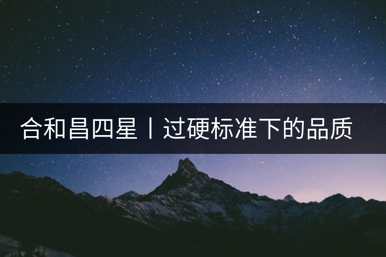 合和昌四星丨過硬標(biāo)準(zhǔn)下的品質(zhì)，才值得時間沉淀！
