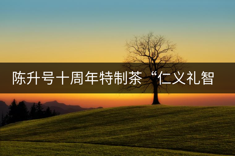 陳升號(hào)十周年特制茶“仁義禮智信”重磅來襲！