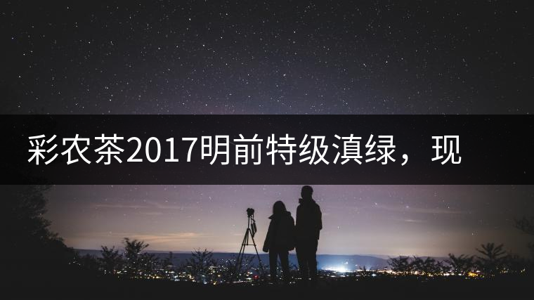 彩農(nóng)茶2017明前特級(jí)滇綠，現(xiàn)開始接受預(yù)訂