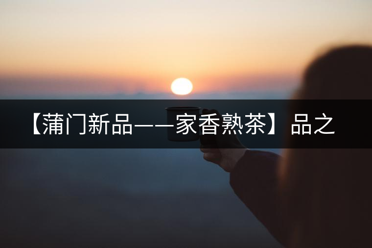 【蒲門新品——家香熟茶】品之，是家的味道，存之，是家的思念