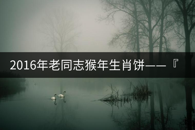 2016年老同志猴年生肖餅——『七十二變』即將上市！