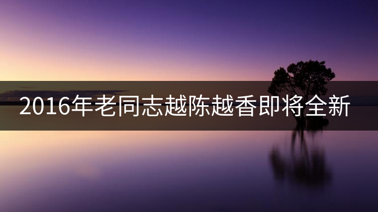 2016年老同志越陳越香即將全新上市！