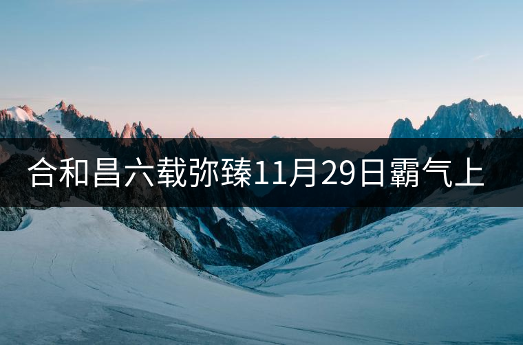 合和昌六載彌臻11月29日霸氣上市 合和昌六載彌臻11月29日霸氣上市