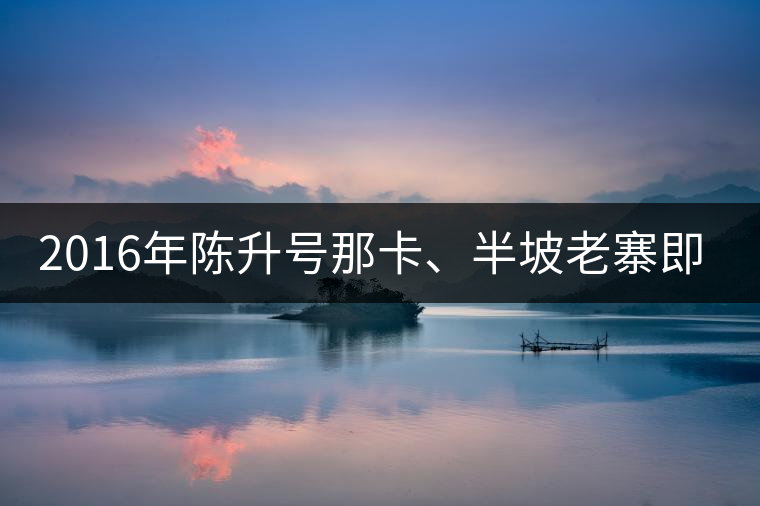 2016年陳升號那卡、半坡老寨即將上市