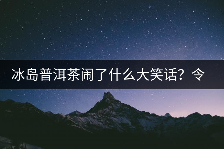 冰島普洱茶鬧了什么大笑話？令茶界人士們捧腹大笑？