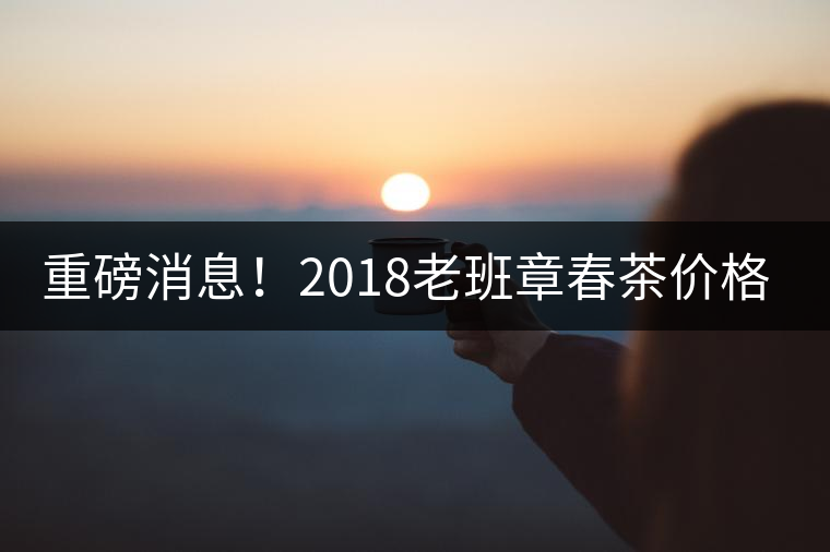 重磅消息！2018老班章春茶價格已定！漲價已成定局！