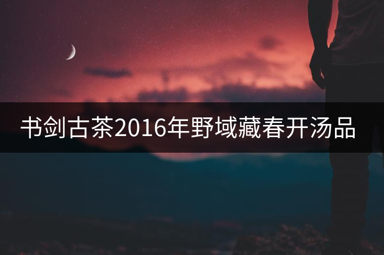 書劍古茶2016年野域藏春開湯品鑒！